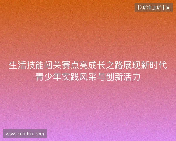 生活技能闯关赛点亮成长之路展现新时代青少年实践风采与创新活力